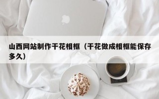 沈阳山西网站制作干花相框（干花做成相框能保存多久）